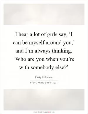 I hear a lot of girls say, ‘I can be myself around you,’ and I’m always thinking, ‘Who are you when you’re with somebody else?’ Picture Quote #1