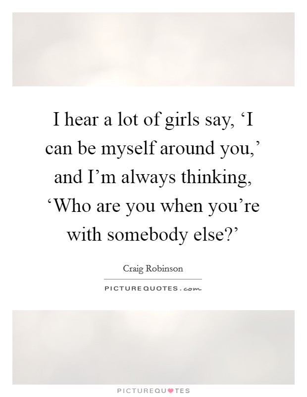 I hear a lot of girls say, ‘I can be myself around you,' and I'm always thinking, ‘Who are you when you're with somebody else?' Picture Quote #1