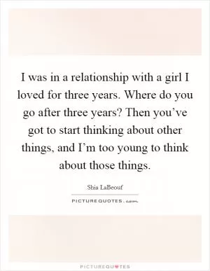 I was in a relationship with a girl I loved for three years. Where do you go after three years? Then you’ve got to start thinking about other things, and I’m too young to think about those things Picture Quote #1