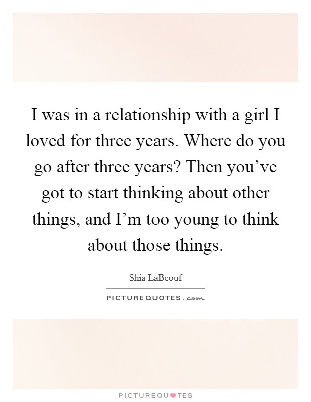 I was in a relationship with a girl I loved for three years. Where do you go after three years? Then you've got to start thinking about other things, and I'm too young to think about those things. Picture Quote #1