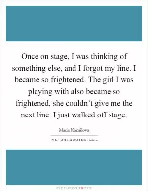 Once on stage, I was thinking of something else, and I forgot my line. I became so frightened. The girl I was playing with also became so frightened, she couldn’t give me the next line. I just walked off stage Picture Quote #1