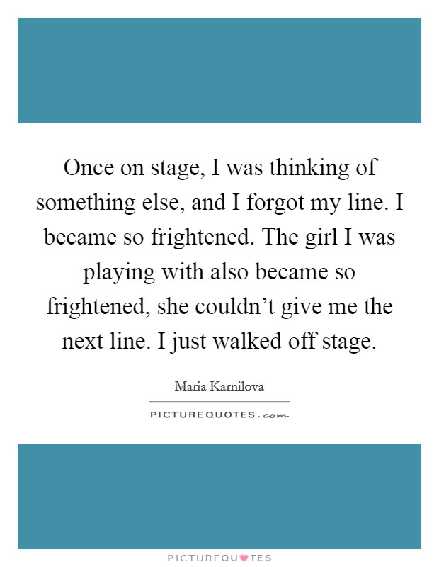 Once on stage, I was thinking of something else, and I forgot my line. I became so frightened. The girl I was playing with also became so frightened, she couldn't give me the next line. I just walked off stage. Picture Quote #1