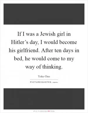 If I was a Jewish girl in Hitler’s day, I would become his girlfriend. After ten days in bed, he would come to my way of thinking Picture Quote #1