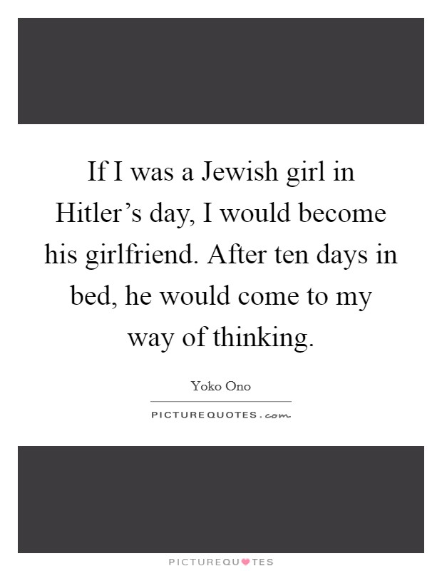 If I was a Jewish girl in Hitler's day, I would become his girlfriend. After ten days in bed, he would come to my way of thinking. Picture Quote #1