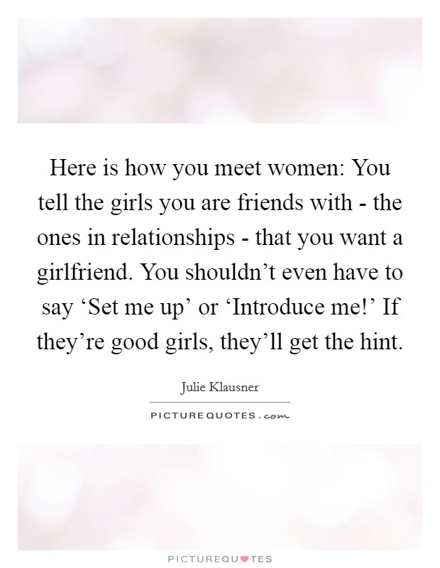 Here is how you meet women: You tell the girls you are friends with - the ones in relationships - that you want a girlfriend. You shouldn't even have to say ‘Set me up' or ‘Introduce me!' If they're good girls, they'll get the hint. Picture Quote #1