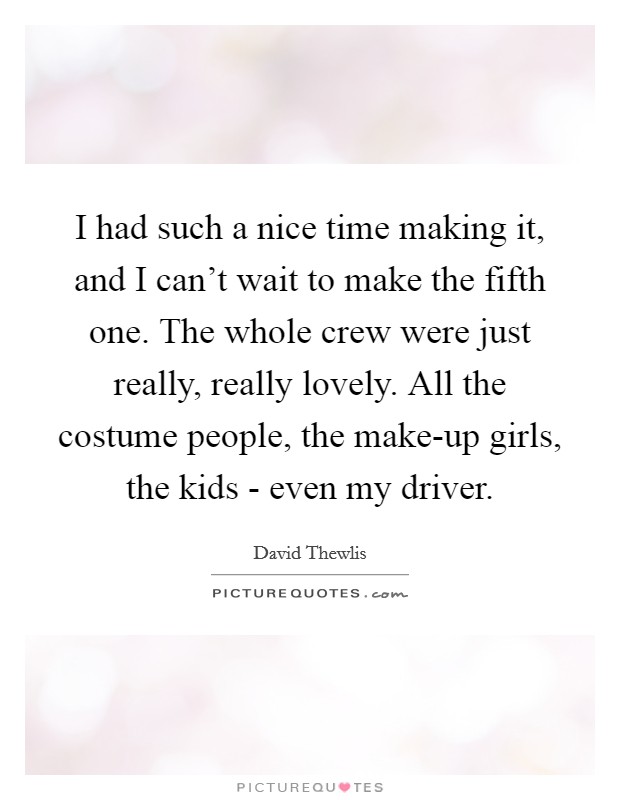 I had such a nice time making it, and I can't wait to make the fifth one. The whole crew were just really, really lovely. All the costume people, the make-up girls, the kids - even my driver. Picture Quote #1
