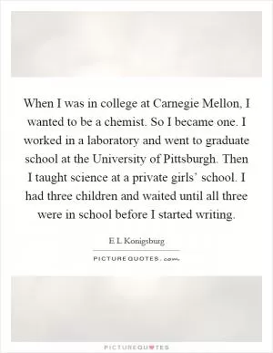 When I was in college at Carnegie Mellon, I wanted to be a chemist. So I became one. I worked in a laboratory and went to graduate school at the University of Pittsburgh. Then I taught science at a private girls’ school. I had three children and waited until all three were in school before I started writing Picture Quote #1