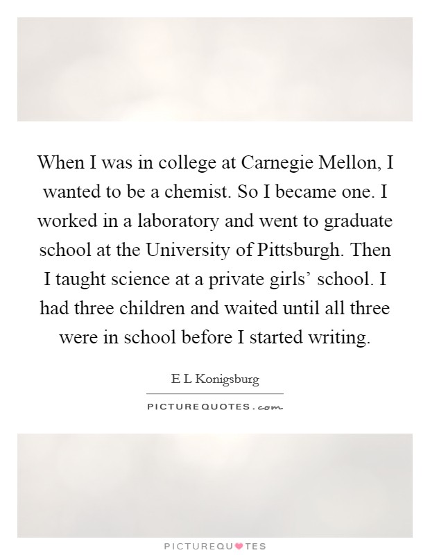When I was in college at Carnegie Mellon, I wanted to be a chemist. So I became one. I worked in a laboratory and went to graduate school at the University of Pittsburgh. Then I taught science at a private girls' school. I had three children and waited until all three were in school before I started writing. Picture Quote #1