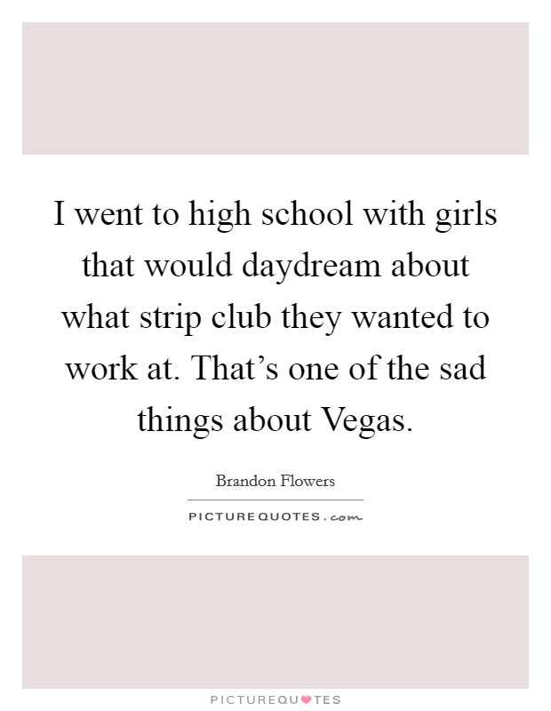 I went to high school with girls that would daydream about what strip club they wanted to work at. That's one of the sad things about Vegas. Picture Quote #1