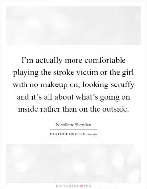 I’m actually more comfortable playing the stroke victim or the girl with no makeup on, looking scruffy and it’s all about what’s going on inside rather than on the outside Picture Quote #1