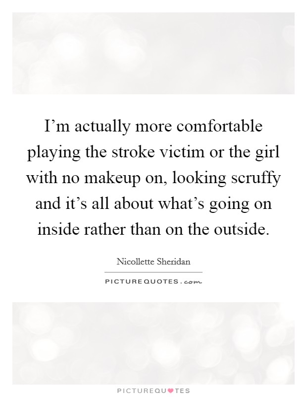 I'm actually more comfortable playing the stroke victim or the girl with no makeup on, looking scruffy and it's all about what's going on inside rather than on the outside. Picture Quote #1