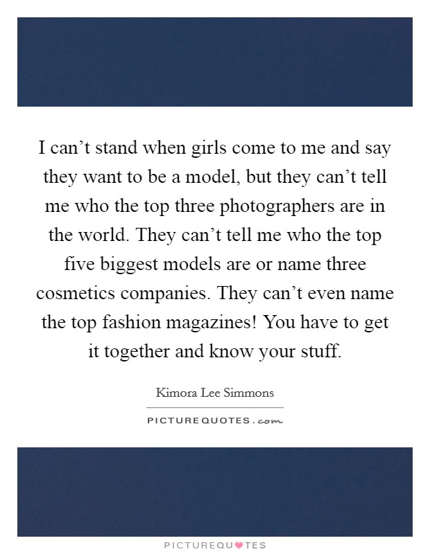 I can't stand when girls come to me and say they want to be a model, but they can't tell me who the top three photographers are in the world. They can't tell me who the top five biggest models are or name three cosmetics companies. They can't even name the top fashion magazines! You have to get it together and know your stuff. Picture Quote #1