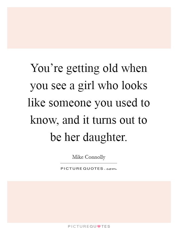 You're getting old when you see a girl who looks like someone you used to know, and it turns out to be her daughter. Picture Quote #1