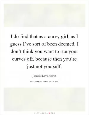 I do find that as a curvy girl, as I guess I’ve sort of been deemed, I don’t think you want to run your curves off, because then you’re just not yourself Picture Quote #1