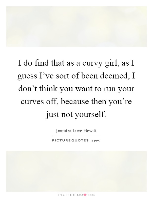 I do find that as a curvy girl, as I guess I've sort of been deemed, I don't think you want to run your curves off, because then you're just not yourself. Picture Quote #1