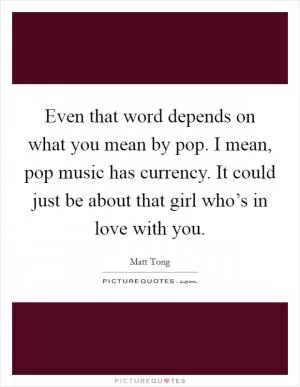 Even that word depends on what you mean by pop. I mean, pop music has currency. It could just be about that girl who’s in love with you Picture Quote #1