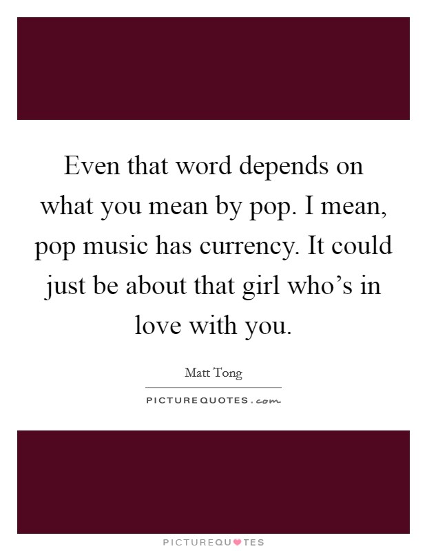 Even that word depends on what you mean by pop. I mean, pop music has currency. It could just be about that girl who's in love with you. Picture Quote #1