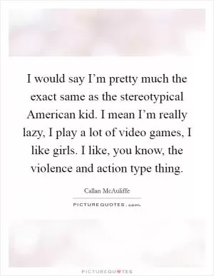 I would say I’m pretty much the exact same as the stereotypical American kid. I mean I’m really lazy, I play a lot of video games, I like girls. I like, you know, the violence and action type thing Picture Quote #1