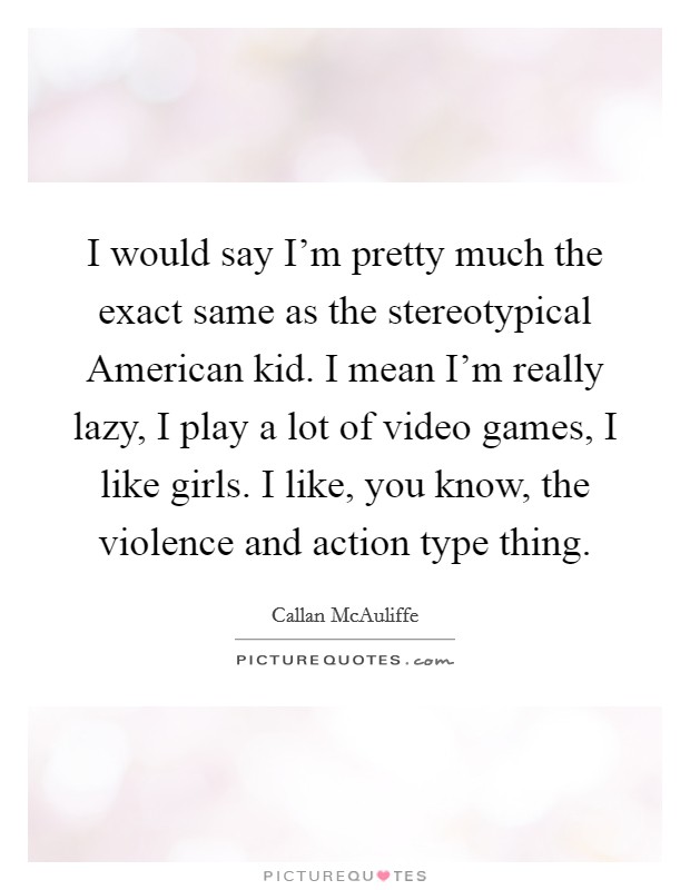 I would say I'm pretty much the exact same as the stereotypical American kid. I mean I'm really lazy, I play a lot of video games, I like girls. I like, you know, the violence and action type thing. Picture Quote #1