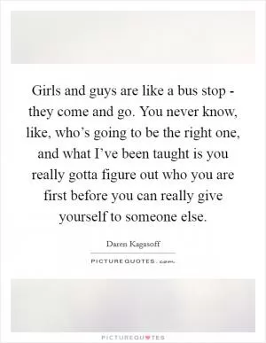 Girls and guys are like a bus stop - they come and go. You never know, like, who’s going to be the right one, and what I’ve been taught is you really gotta figure out who you are first before you can really give yourself to someone else Picture Quote #1