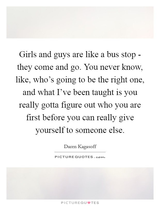 Girls and guys are like a bus stop - they come and go. You never know, like, who's going to be the right one, and what I've been taught is you really gotta figure out who you are first before you can really give yourself to someone else. Picture Quote #1