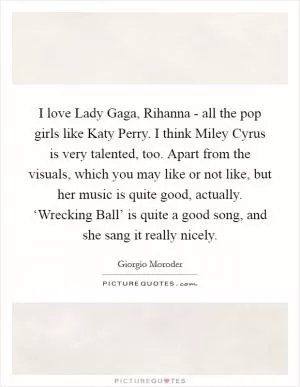 I love Lady Gaga, Rihanna - all the pop girls like Katy Perry. I think Miley Cyrus is very talented, too. Apart from the visuals, which you may like or not like, but her music is quite good, actually. ‘Wrecking Ball’ is quite a good song, and she sang it really nicely Picture Quote #1