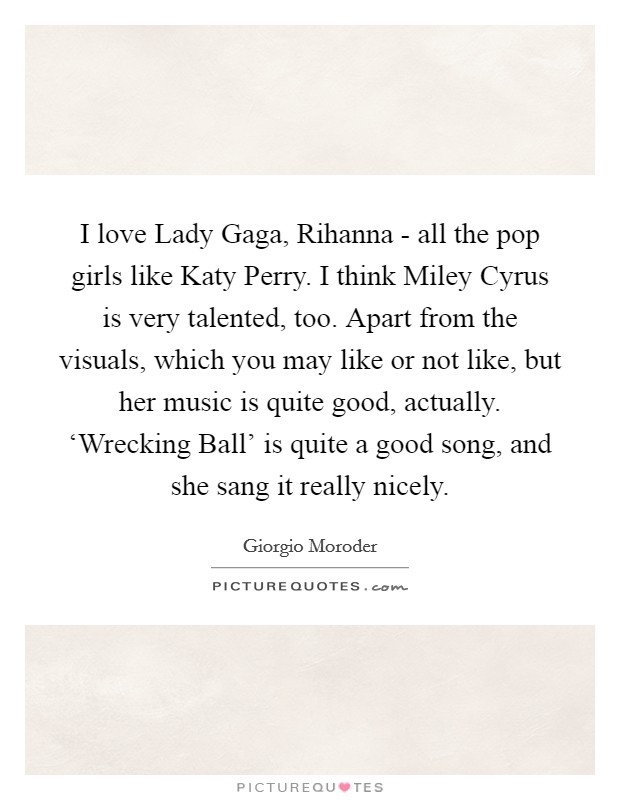 I love Lady Gaga, Rihanna - all the pop girls like Katy Perry. I think Miley Cyrus is very talented, too. Apart from the visuals, which you may like or not like, but her music is quite good, actually. ‘Wrecking Ball' is quite a good song, and she sang it really nicely. Picture Quote #1