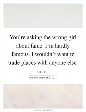 You’re asking the wrong girl about fame. I’m hardly famous. I wouldn’t want to trade places with anyone else Picture Quote #1