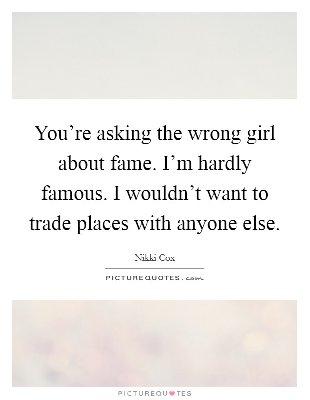 You're asking the wrong girl about fame. I'm hardly famous. I wouldn't want to trade places with anyone else. Picture Quote #1