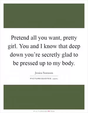Pretend all you want, pretty girl. You and I know that deep down you’re secretly glad to be pressed up to my body Picture Quote #1