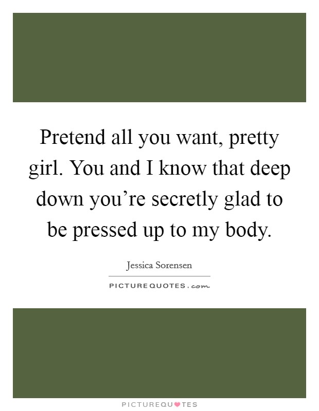 Pretend all you want, pretty girl. You and I know that deep down you're secretly glad to be pressed up to my body. Picture Quote #1