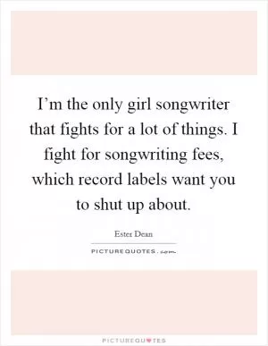 I’m the only girl songwriter that fights for a lot of things. I fight for songwriting fees, which record labels want you to shut up about Picture Quote #1