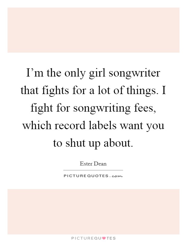 I'm the only girl songwriter that fights for a lot of things. I fight for songwriting fees, which record labels want you to shut up about. Picture Quote #1