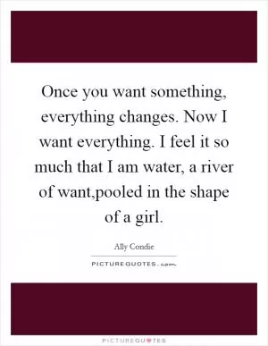 Once you want something, everything changes. Now I want everything. I feel it so much that I am water, a river of want,pooled in the shape of a girl Picture Quote #1