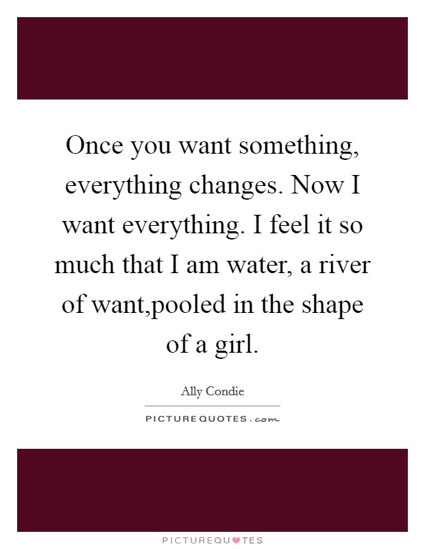 Once you want something, everything changes. Now I want everything. I feel it so much that I am water, a river of want,pooled in the shape of a girl. Picture Quote #1