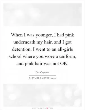When I was younger, I had pink underneath my hair, and I got detention. I went to an all-girls school where you wore a uniform, and pink hair was not OK Picture Quote #1