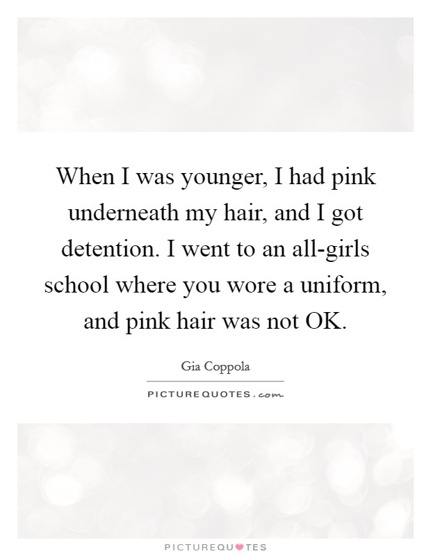When I was younger, I had pink underneath my hair, and I got detention. I went to an all-girls school where you wore a uniform, and pink hair was not OK. Picture Quote #1