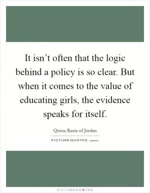 It isn’t often that the logic behind a policy is so clear. But when it comes to the value of educating girls, the evidence speaks for itself Picture Quote #1