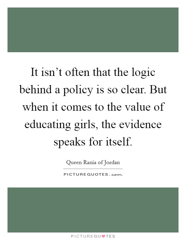 It isn't often that the logic behind a policy is so clear. But when it comes to the value of educating girls, the evidence speaks for itself. Picture Quote #1