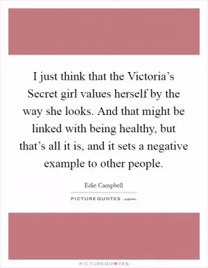 I just think that the Victoria’s Secret girl values herself by the way she looks. And that might be linked with being healthy, but that’s all it is, and it sets a negative example to other people Picture Quote #1