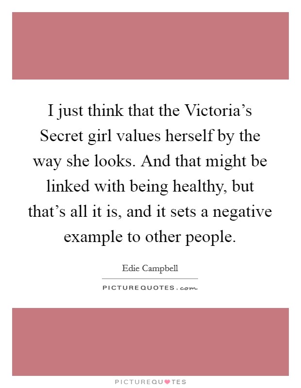 I just think that the Victoria's Secret girl values herself by the way she looks. And that might be linked with being healthy, but that's all it is, and it sets a negative example to other people. Picture Quote #1