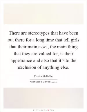There are stereotypes that have been out there for a long time that tell girls that their main asset, the main thing that they are valued for, is their appearance and also that it’s to the exclusion of anything else Picture Quote #1