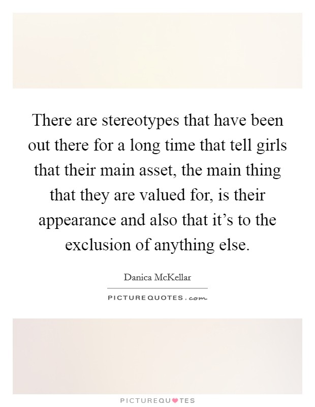 There are stereotypes that have been out there for a long time that tell girls that their main asset, the main thing that they are valued for, is their appearance and also that it's to the exclusion of anything else. Picture Quote #1