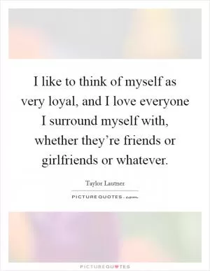 I like to think of myself as very loyal, and I love everyone I surround myself with, whether they’re friends or girlfriends or whatever Picture Quote #1