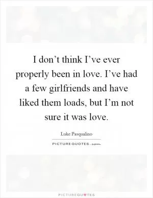 I don’t think I’ve ever properly been in love. I’ve had a few girlfriends and have liked them loads, but I’m not sure it was love Picture Quote #1