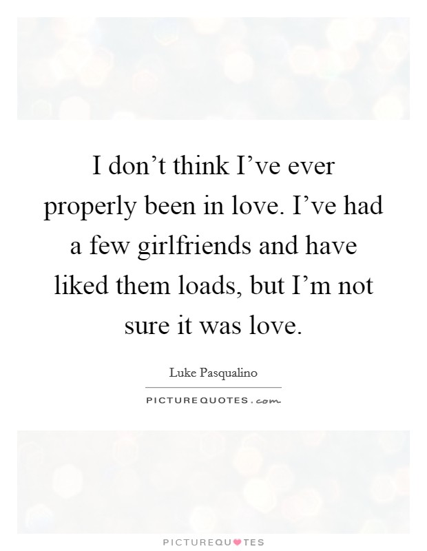 I don't think I've ever properly been in love. I've had a few girlfriends and have liked them loads, but I'm not sure it was love. Picture Quote #1