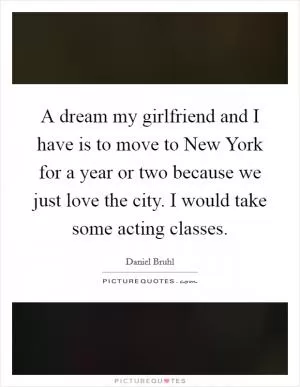 A dream my girlfriend and I have is to move to New York for a year or two because we just love the city. I would take some acting classes Picture Quote #1