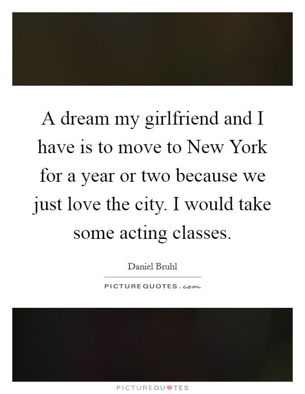 A dream my girlfriend and I have is to move to New York for a year or two because we just love the city. I would take some acting classes. Picture Quote #1