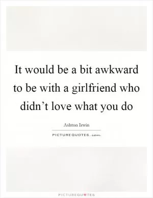 It would be a bit awkward to be with a girlfriend who didn’t love what you do Picture Quote #1