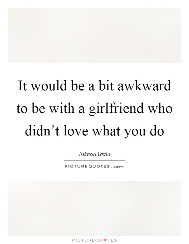 It would be a bit awkward to be with a girlfriend who didn't love what you do Picture Quote #1